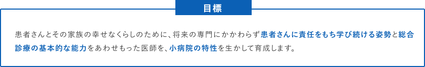 患者さんとその家族の幸せなくらしのために、将来の専門にかかわらず患者さんに責任をもち学び続ける姿勢と総合診療の基本的な能力をあわせもった医師を、小病院の特性を生かして育成します。