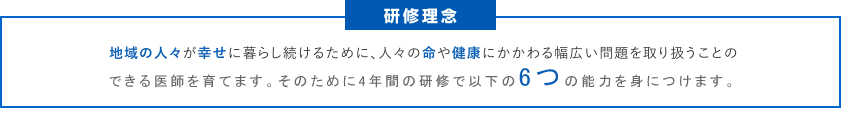 地域の人々が幸せに暮らし続けるために、人々の命や健康にかかわる幅広い問題を取り扱うことのできる医師を育てます。そのために３年間の研修で以下の６つの能力を身につけます。